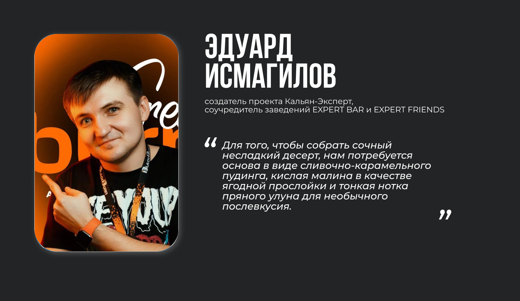 Эдуард Исмагилов, создатель проекта Кальян-Эксперт, соучредитель заведений EXPERT BAR и EXPERT FRIENDS. “Для того, чтобы собрать сочный несладкий десерт, нам потребуется основа в виде сливочно-карамельного пудинга, кислая малина в качестве ягодной прослойки и тонкая нотка пряного улуна для необычного послевкусия”.