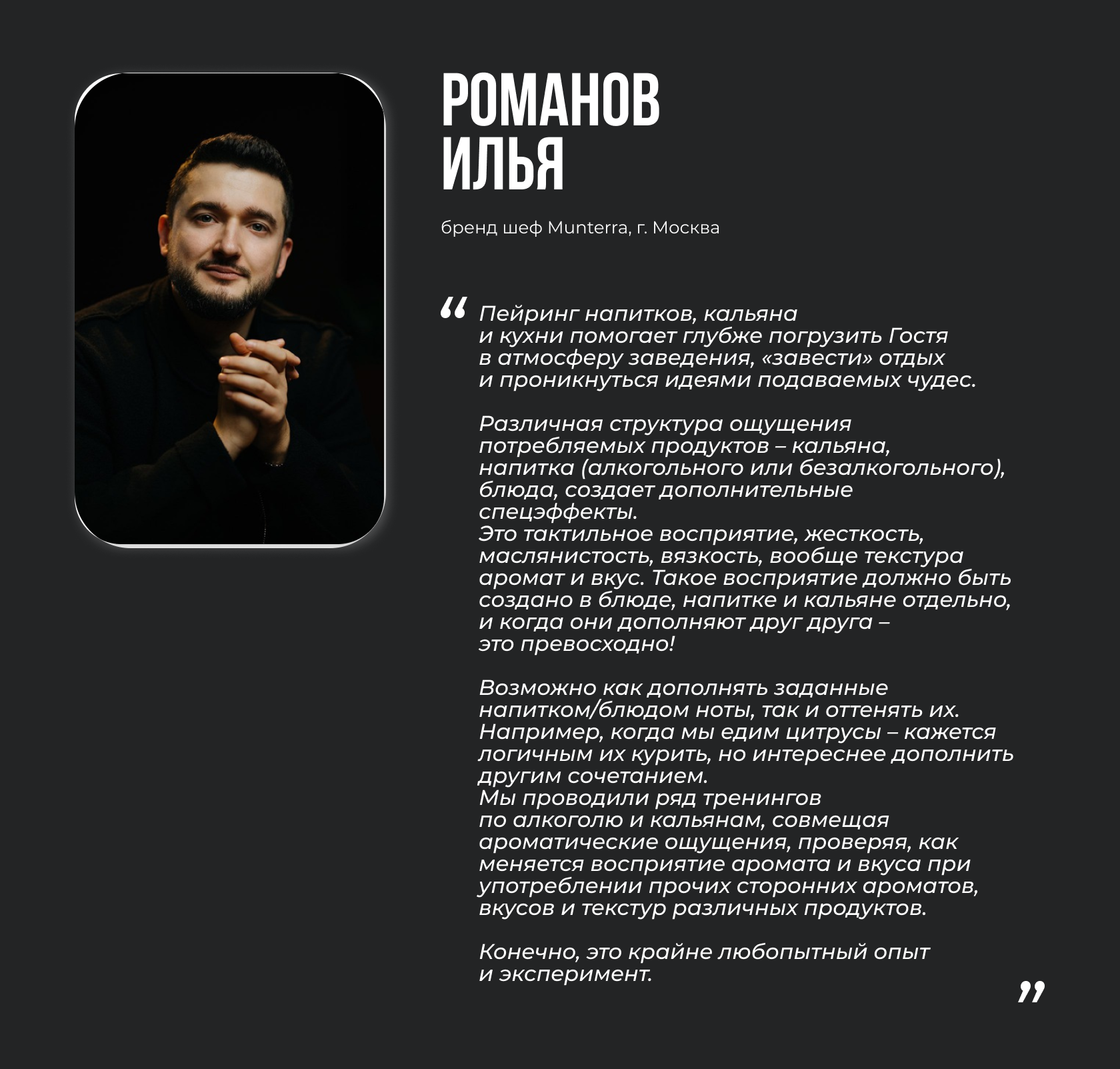 Романов Илья, бренд шеф Munterra, г. Москва. “Пейринг напитков, кальяна и кухни помогает глубже погрузить Гостя в атмосферу заведения, «завести» отдых и проникнуться идеями подаваемых чудес. Различная структура ощущения потребляемых продуктов – кальяна, напитка (алкогольного или безалкогольного), блюда, создает дополнительные спецэффекты. Это тактильное восприятие, жесткость, маслянистость, вязкость, вообще текстура аромат и вкус. Такое восприятие должно быть создано в блюде, напитке и кальяне отдельно, и когда они дополняют друг друга – это превосходно! Возможно как дополнять заданные напитком/блюдом ноты, так и оттенять их. Например, когда мы едим цитрусы – кажется логичным их курить, но интереснее дополнить другим сочетанием. Мы проводили ряд тренингов по алкоголю и кальянам, совмещая ароматические ощущения, проверяя, как меняется восприятие аромата и вкуса при употреблении прочих сторонних ароматов, вкусов и текстур различных продуктов. Конечно, это крайне любопытный опыт и эксперимент.