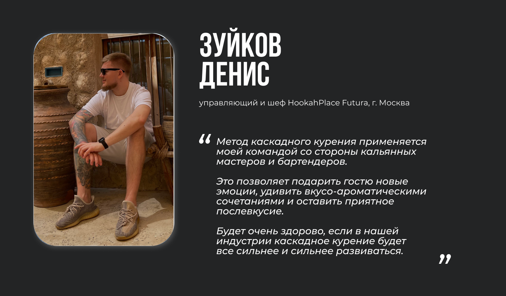 Зуйков Денис, управляющий HookahPlace Futura в г. Москва “Метод каскадного курения применяется моей командой со стороны кальянных мастеров и бартендеров. Это позволяет подарить гостю новые эмоции, удивить вкусо-ароматическими сочетаниями и оставить приятное послевкусие. Будет очень здорово, если в нашей индустрии каскадное курение будет все сильнее и сильнее развиваться.”