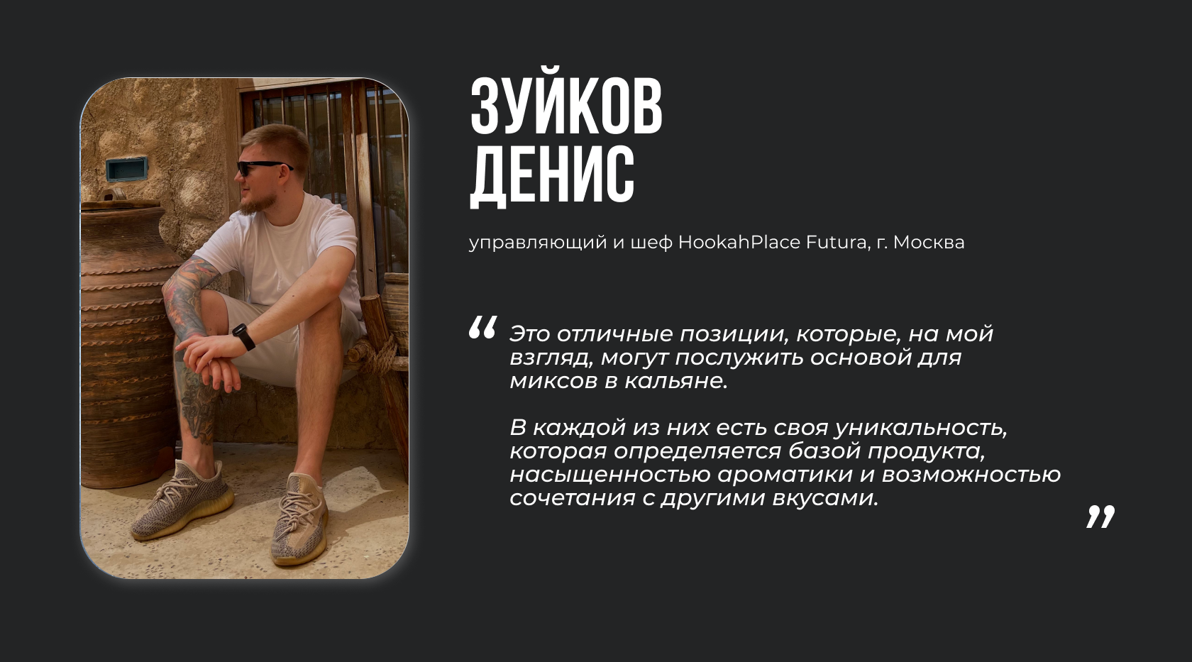 Зуйков Денис, управляющий и шеф HookahPlace Futura. “Это отличные позиции, которые, на мой взгляд, могут послужить основой для миксов в кальяне. В каждой из них есть своя уникальность, которая определяется базой продукта, насыщенностью ароматики и возможностью сочетания с другими вкусами”.