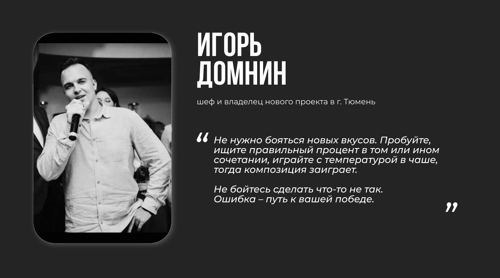 Игорь Домнин, шеф и владелец нового проекта в г. Тюмень. “Не нужно бояться новых вкусов. Пробуйте, ищите правильный процент в том или ином сочетании, играйте с температурой в чаше, тогда композиция заиграет. Не бойтесь сделать что-то не так. Ошибка – путь к вашей победе”.