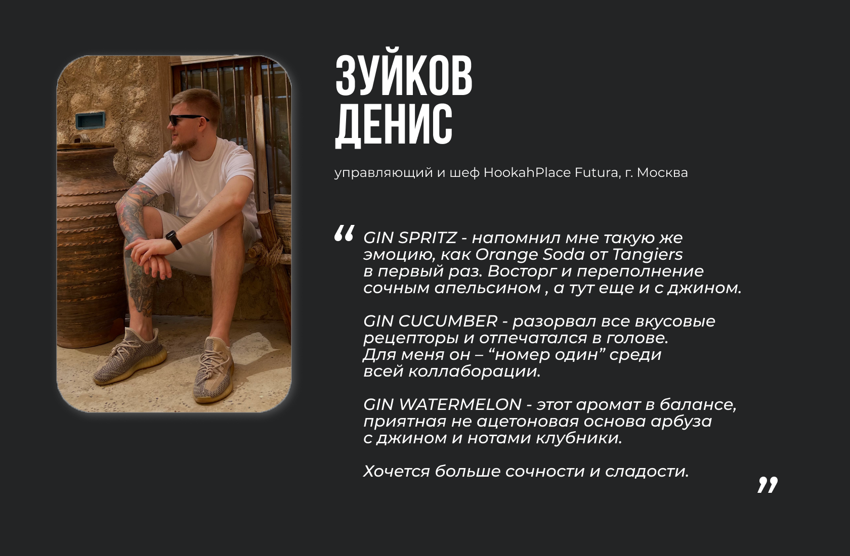 Зуйков Денис, управляющий HookahPlace Futura в г. Москва “GIN SPRITZ - напомнил мне такую же эмоцию, как Orange Soda от Tangiers в первый раз. Восторг и переполнение сочным апельсином , а тут еще и с джином. GIN CUCUMBER - разорвал все вкусовые рецепторы и отпечатался в голове. Для меня он – “номер один” среди всей коллаборации. GIN WATERMELON - этот аромат в балансе, приятная не ацетоновая основа арбуза с джином и нотами клубники. Хочется больше сочности и сладости.”